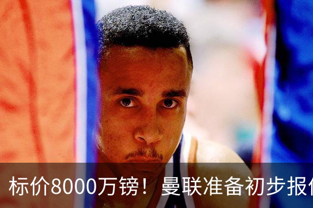 标价8000万镑！曼联准备初步报价M费 西汉姆不会降价出售